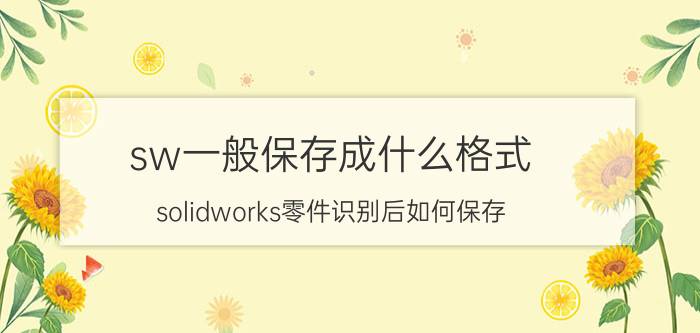 sw一般保存成什么格式 solidworks零件识别后如何保存？